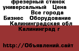 фрезерный станок универсальный › Цена ­ 130 000 - Все города Бизнес » Оборудование   . Калининградская обл.,Калининград г.